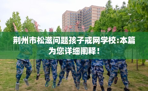 荆州市松滋问题孩子戒网学校:本篇为您详细阐释! 荆州市松滋问题孩子戒网学校:本篇为您详细阐释!
