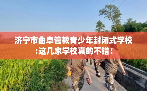 济宁市曲阜管教青少年封闭式学校:这几家学校真的不错! 济宁市曲阜管教青少年封闭式学校:这几家学校真的不错!