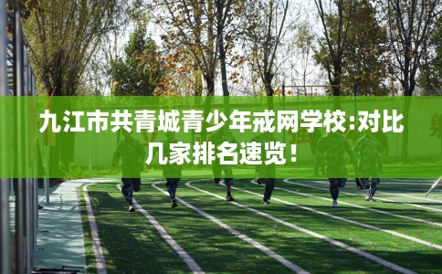 九江市共青城青少年戒网学校:对比几家排名速览！