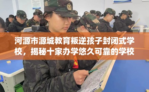 河源市源城教育叛逆孩子封闭式学校，揭秘十家办学悠久可靠的学校！
