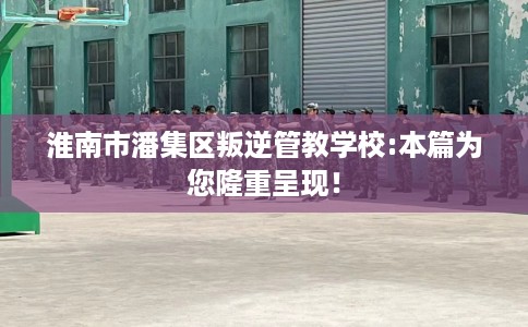 淮南市潘集区叛逆管教学校:本篇为您隆重呈现！