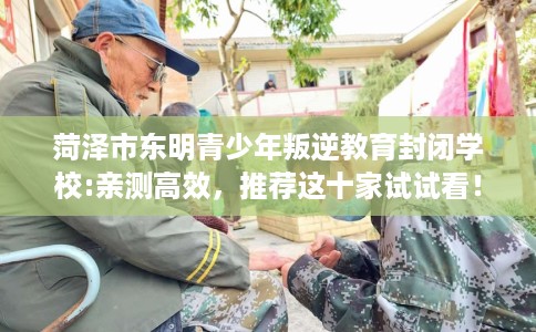 菏泽市东明青少年叛逆教育封闭学校:亲测高效，推荐这十家试试看！
