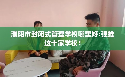 濮阳市封闭式管理学校哪里好:强推这十家学校! 濮阳市封闭式管理学校哪里好:强推这十家学校!