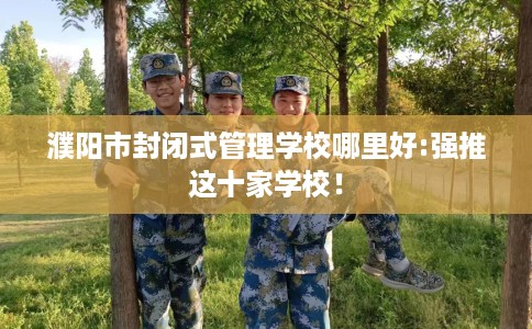 濮阳市封闭式管理学校哪里好:强推这十家学校！