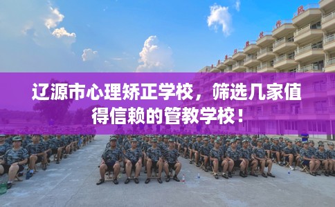 辽源市心理矫正学校,筛选几家值得信赖的管教学校! 辽源市心理矫正学校,筛选几家值得信赖的管教学校!