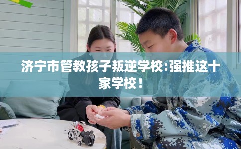 济宁市管教孩子叛逆学校:强推这十家学校！