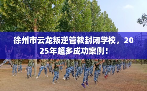 徐州市云龙叛逆管教封闭学校，2025年超多成功案例！