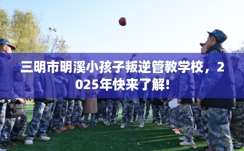 三明市明溪小孩子叛逆管教学校,2025年快来了解! 三明市明溪小孩子叛逆管教学校,2025年快来了解!