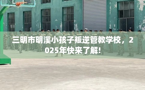 三明市明溪小孩子叛逆管教学校,2025年快来了解! 三明市明溪小孩子叛逆管教学校,2025年快来了解!