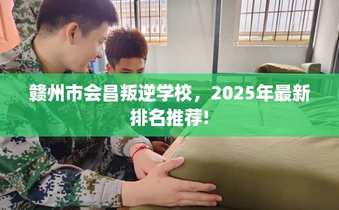 赣州市会昌叛逆学校，2025年最新排名推荐!