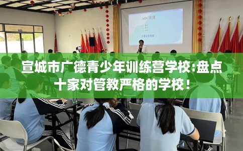 宣城市广德青少年训练营学校:盘点十家对管教严格的学校! 宣城市广德青少年训练营学校:盘点十家对管教严格的学校!