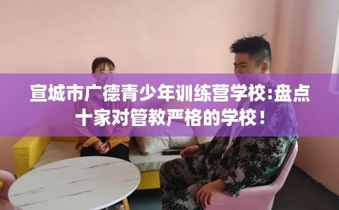 宣城市广德青少年训练营学校:盘点十家对管教严格的学校! 宣城市广德青少年训练营学校:盘点十家对管教严格的学校!