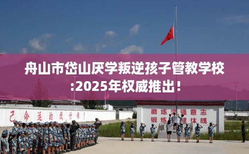 舟山市岱山厌学叛逆孩子管教学校:2025年权威推出！