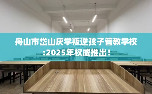舟山市岱山厌学叛逆孩子管教学校:2025年权威推出！