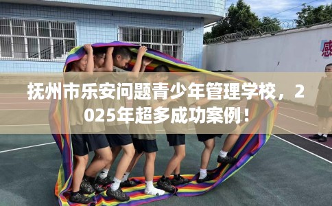 抚州市乐安问题青少年管理学校,2025年超多成功案例! 抚州市乐安问题青少年管理学校,2025年超多成功案例!