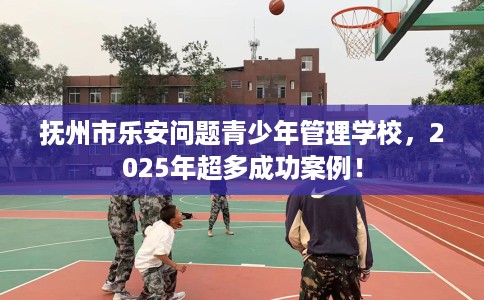 抚州市乐安问题青少年管理学校,2025年超多成功案例! 抚州市乐安问题青少年管理学校,2025年超多成功案例!