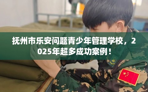 抚州市乐安问题青少年管理学校，2025年超多成功案例！