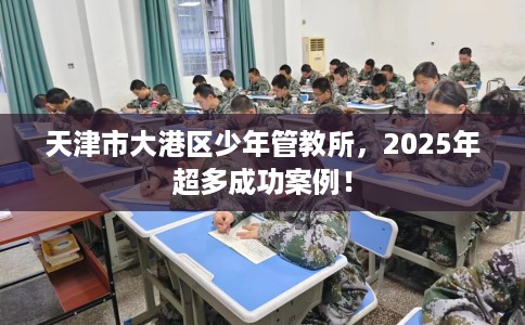 天津市大港区少年管教所,2025年超多成功案例! 天津市大港区少年管教所,2025年超多成功案例!