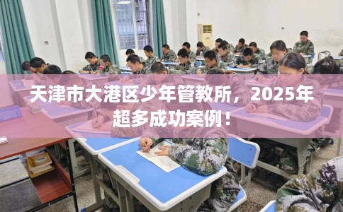 天津市大港区少年管教所,2025年超多成功案例! 天津市大港区少年管教所,2025年超多成功案例!
