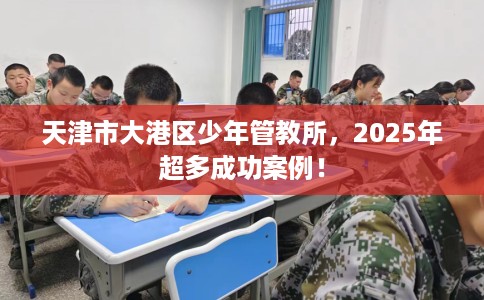 天津市大港区少年管教所,2025年超多成功案例! 天津市大港区少年管教所,2025年超多成功案例!