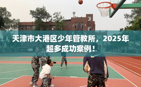 天津市大港区少年管教所，2025年超多成功案例！