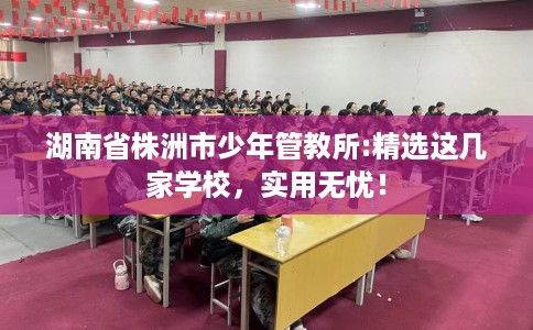 湖南省株洲市少年管教所:精选这几家学校,实用无忧! 湖南省株洲市少年管教所:精选这几家学校,实用无忧!