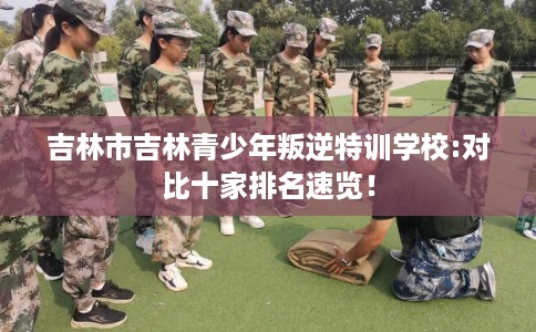 吉林市吉林青少年叛逆特训学校:对比十家排名速览! 吉林市吉林青少年叛逆特训学校:对比十家排名速览!