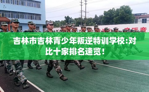 吉林市吉林青少年叛逆特训学校:对比十家排名速览! 吉林市吉林青少年叛逆特训学校:对比十家排名速览!