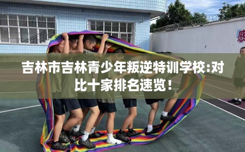 吉林市吉林青少年叛逆特训学校:对比十家排名速览! 吉林市吉林青少年叛逆特训学校:对比十家排名速览!