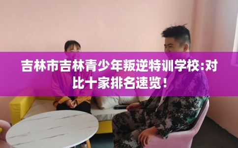 吉林市吉林青少年叛逆特训学校:对比十家排名速览！
