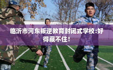 临沂市河东叛逆教育封闭式学校:好得藏不住! 临沂市河东叛逆教育封闭式学校:好得藏不住!