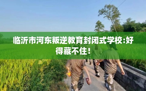 临沂市河东叛逆教育封闭式学校:好得藏不住! 临沂市河东叛逆教育封闭式学校:好得藏不住!