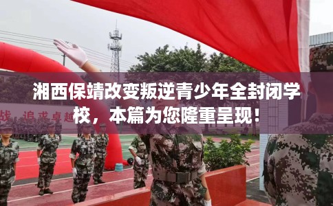 湘西保靖改变叛逆青少年全封闭学校，本篇为您隆重呈现！