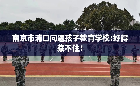 南京市浦口问题孩子教育学校:好得藏不住！