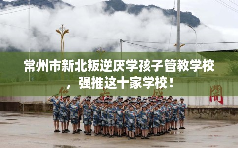 常州市新北叛逆厌学孩子管教学校，强推这十家学校！