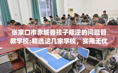 张家口市赤城县孩子叛逆的问题管教学校:精选这几家学校，实用无忧！