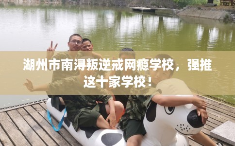 湖州市南浔叛逆戒网瘾学校,强推这十家学校! 湖州市南浔叛逆戒网瘾学校,强推这十家学校!