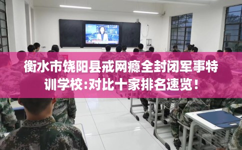 衡水市饶阳县戒网瘾全封闭军事特训学校:对比十家排名速览！