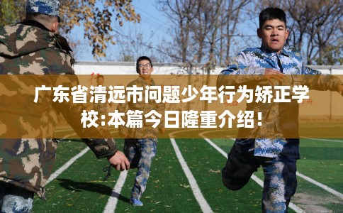 广东省清远市问题少年行为矫正学校:本篇今日隆重介绍！