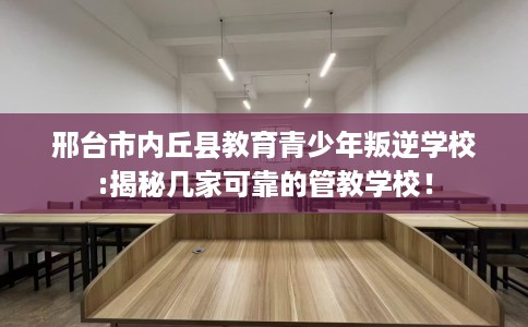 邢台市内丘县教育青少年叛逆学校:揭秘几家可靠的管教学校! 邢台市内丘县教育青少年叛逆学校:揭秘几家可靠的管教学校!