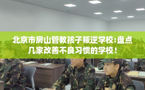 北京市房山管教孩子叛逆学校:盘点几家改善不良习惯的学校！