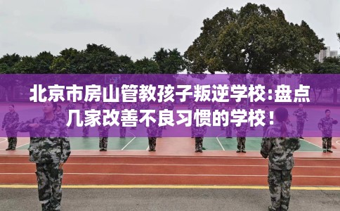 北京市房山管教孩子叛逆学校:盘点几家改善不良习惯的学校！