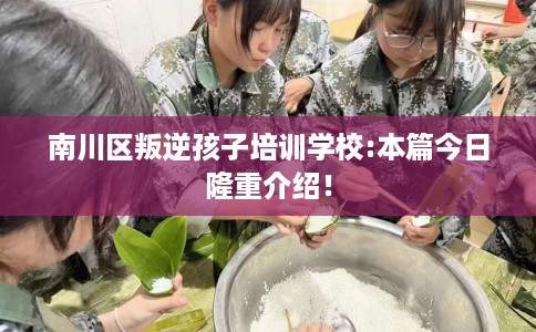 南川区叛逆孩子培训学校:本篇今日隆重介绍! 南川区叛逆孩子培训学校:本篇今日隆重介绍!