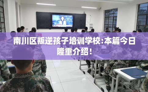 南川区叛逆孩子培训学校:本篇今日隆重介绍! 南川区叛逆孩子培训学校:本篇今日隆重介绍!