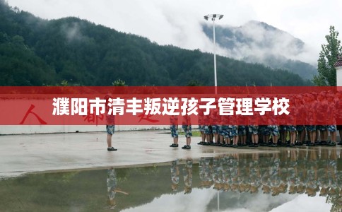 濮阳市清丰叛逆孩子管理学校 濮阳市清丰叛逆孩子管理学校