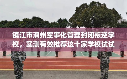 镇江市润州军事化管理封闭叛逆学校，实测有效推荐这十家学校试试看！