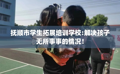 抚顺市学生拓展培训学校:解决孩子无所事事的情况！