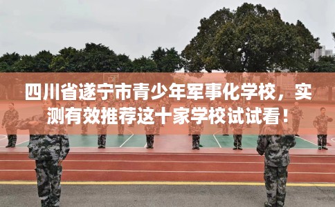 四川省遂宁市青少年军事化学校，实测有效推荐这十家学校试试看！