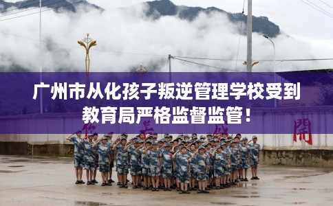 广州市从化孩子叛逆管理学校受到教育局严格监督监管! 广州市从化孩子叛逆管理学校受到教育局严格监督监管!