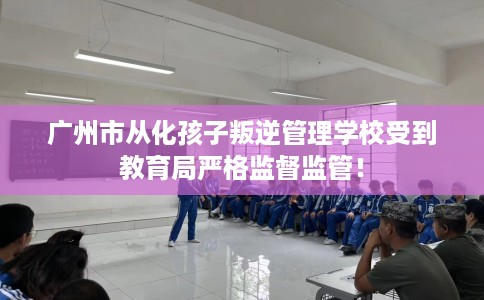 广州市从化孩子叛逆管理学校受到教育局严格监督监管! 广州市从化孩子叛逆管理学校受到教育局严格监督监管!